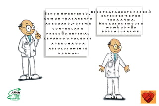 S e n d o h ip e r t e n s o , E s s e etsrta t a m e n t eo ppoord e r á
                                             e n d e r -s
c o m um tratamen to                       t o d a a v id a .
 a d e q u a d o , p o d e -s e      No s c as o s em q u e o
      c o n tro lar a                     in d iv íd u o n ã o
                                       p o s s a c u r a r -s e .
  p r e s s ã o a r t e r ia l
l e v a n d o o p a c ie n t e
     a t e r u m a v id a
   abs o lutamen te
          n o rmal.
 
