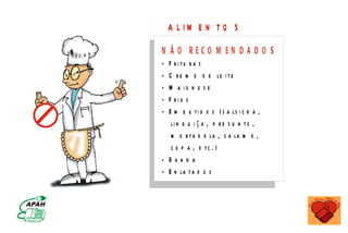 A L IM E N T O S
                                                                                  N  Ã O RECO M EN D A D O S
                                                                                  - F r i tu r a s
                                                                                  - C r e m e d e le i t e
                                                                                  - M a io n e s e
                                                                                  - F rio s
                                                                                  - E m b u t i d o s ( s a ls i c h a ,
                                                                                     li n g u i ç a , p r e s u n t o ,
                                                                                     m o r t a d e la , s a la m e ,
                                                                                     c o p a , e tc . )
                                                                                  - Banha
                                                                                  - E n la t a d o s


                    M IN IS T É R IO D A S A Ú D E
C o o r d e n a ç ã o d e D o e n ç a s C r ô n ic o - D e g e n e r a t iv a s
 