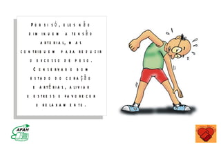 P o r s i s ó , e le s n ã o
    d i m i n u e m a te n s ã o
           a r t e r i a l, m a s
c o n tri b u e m p a r a re d u z i r
     o e xce sso d e p e so .
       C o n s e rv a r o b o m
     e s ta d o d o c o r a ç ã o
       e a r t é r i a s , a li v i a r
   o e s tr e s s e fa v o r e c e r
         o r e la x a m e n t o .


                           M IN IS T É R IO D A S A Ú D E
       C o o r d e n a ç ã o d e D o e n ç a s C r ô n ic o - D e g e n e r a t iv a s
 
