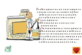 Éf u n d a m e n t a l n o t r a t a m e n t o
 s e g u ir t o d a s a s o r ie n t a ç õ e s
    m é d ic a s e d e t o d a a e q u ip e
   d e s a ú d e e n v o l v id a c o m o
    tratamen to
  Não p e r d e r as c o n s u lt as
     agen d ad as
N ã o in t e r r o m p e r o t r a t a m e n t o
   C o n s id e r a r s e m p r e o m é d ic o e
t o d o s o s in t e g r a n t e s d a e q u ip e
   d e s a ú d e , p e s s o a s a m ig a s e q u e
  es tão preo cupad as co m s ua
   s a ú d e e q u a l id a d e d e v id a .
 
