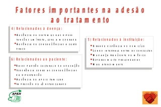 F a t o r e s i m p o r t aa n t e s n a aa d ee s ã o
                  m
                  a o tr a ta m e n to
4 ) R e la c io n a d o s à d o e n ç a :
    A u s ê n c i a d e s i n to m a s n a s h i p e r-
    t e n s õ e s li m í t r o f e , le v e a m o d e r a d a                                  5 ) R e la c io n a d o s à in s titu iç ã o :
    A u s ê n c i a d e c o n s e q ü ê n c i a s a c u r to                                       G r a n d e d i s tâ n c i a d o d o m      i c í li o
    p ra z o                                                                                       L o n g o i n t e r v a lo e n t r e a s   c o n s u lt a s
                                                                                                   M u d a n ç a fr e q ü e n te d e m         é d ic o
6 ) R e la c io n a d o s a o p a cie n te :                                                       E s p e r a s m u i t o p r o lo n g a d   as
   B a i x o p a d r ã o c u lt u r a l e d e e d u c a ç ã o                                      M a u a te n d i m e n to
   Ig n o râ n c ia s o b re a s c o n s e q ü ê n c ia s
   d a h i p e r te n s ã o
   A u s ê n c i a d e a p o i o f a m i li a r
   I m p r e s s ã o d e já e s t a r c u r a d o


                                 M IN IS T É R IO D A S A Ú D E
             C o o r d e n a ç ã o d e D o e n ç a s C r ô n ic o - D e g e n e r a t iv a s
 