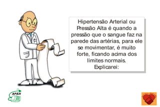 Hipertensão Arterial ou
Pressão Alta é quando a
pressão que o sangue faz na
parede das artérias, para ele
se movimentar, é muito
forte, ficando acima dos
limites normais.
Explicarei:
MINISTÉRIO DA SAÚDE
Coordenação de Doenças Crônico-Degenerativas
 