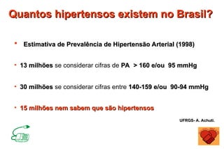 Quantos hipertensos existem no Brasil?
Quantos hipertensos existem no Brasil?
 Estimativa de Prevalência de Hipertensão Arterial (1998)
Estimativa de Prevalência de Hipertensão Arterial (1998)
• 13 milhões
13 milhões se considerar cifras de PA > 160 e/ou 95 mmHg
PA > 160 e/ou 95 mmHg
• 30 milhões
30 milhões se considerar cifras entre 140-159 e/ou 90-94 mmHg
140-159 e/ou 90-94 mmHg
• 15 milhões nem sabem que são hipertensos
15 milhões nem sabem que são hipertensos
UFRGS- A. Achuti.
UFRGS- A. Achuti.
 