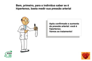 Após confirmado o aumento
Após confirmado o aumento
da pressão arterial: você é
da pressão arterial: você é
hipertenso.
hipertenso.
Vamos ao tratamento!
Vamos ao tratamento!
Bem, primeiro, para o indivíduo saber se é
Bem, primeiro, para o indivíduo saber se é
hipertenso, basta medir sua pressão arterial
hipertenso, basta medir sua pressão arterial
 