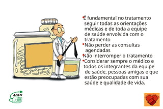 É fundamental no tratamento
seguir todas as orientações
médicas e de toda a equipe
de saúde envolvida com o
tratamento
Não perder as consultas
agendadas
Não interromper o tratamento
Considerar sempre o médico e
todos os integrantes da equipe
de saúde, pessoas amigas e que
estão preocupadas com sua
saúde e qualidade de vida.
 