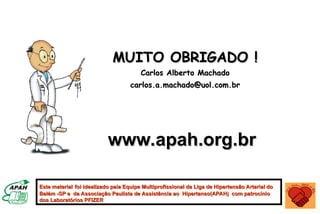 Este material
Este material foi idealizado pela Equipe Multiprofissional da Liga de Hipertensão Arterial do
foi idealizado pela Equipe Multiprofissional da Liga de Hipertensão Arterial do
Belém -SP e da Associação Paulista de Assistência ao Hipertenso(APAH) com patrocínio
Belém -SP e da Associação Paulista de Assistência ao Hipertenso(APAH) com patrocínio
dos Laboratórios PFIZER
dos Laboratórios PFIZER
MUITO OBRIGADO !
MUITO OBRIGADO !
Carlos Alberto Machado
Carlos Alberto Machado
carlos.a.machado@uol.com.br
carlos.a.machado@uol.com.br
www.apah.org.br
www.apah.org.br
 