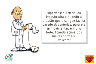 Hipertensão Arterial ou
Pressão Alta é quando a
pressão que o sangue faz na
parede das artérias, para ele
se movimentar, é muito
forte, ficando acima dos
limites normais.
Explicarei:
MINISTÉRIO DA SAÚDE
Coordenação de Doenças Crônico-Degenerativas
 