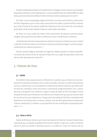 Estudos envolvendo pacientes com hipertensão em estágios iniciais mostram que reduções
de pressão arterial de 5 a 6mmHg reduzem o risco de acidente vascular cerebral (AVC) em 40%,
doença arterial coronariana (DAC) em 16% e morte por evento cardiovascular em 20%.5,6
Por tratar-se de uma patologia oligossintomática e às vezes assintomática, acaba sendo
de difícil diagnóstico, que muitas vezes ocorre de forma tardia. Estudo brasileiro mostrou
que no Rio Grande do Sul apenas 50,8% dos hipertensos são conscientes de sua condição;
40,5% deles estão sendo tratados e apenas 10,4% estão controlados.2
No Brasil, em 2003, 27,4% dos óbitos foram decorrentes de doenças cardiovasculares,
atingido 37% quando são excluídos os óbitos por causas mal definidas e violentas. 3
	A hipertensão arterial é responsável por 40% das mortes por acidente vascular cerebral
e 25% das mortes por doença coronariana, sendo que esta porcentagem aumenta propor-
cionalmente aos valores pressóricos. 7,8
	Estudos epidemiológicos realizados em algumas cidades brasileiras mostram prevalên-
cia de pressão arterial acima de 140/90mmHg entre 22,3 a 44% da população, sendo este
último valor observado em Cotia/SP.9,10
3 - Fatores de risco
3.1 - Idade
O envelhecimento populacional é um fenômeno mundial e, aqui no Brasil, vem ocorren-
do de forma bastante acelerada. Com o evoluir da idade, aumenta a incidência de doenças
crônicas, e, dentre elas, a mais prevalente é a hipertensão arterial sistêmica, que afeta mais
de 60% dos indivíduos nesta faixa etária, aumentando progressivamente com o passar
dos anos e atingindo mais mulheres e negros. Estudo derivado do The Framingham Heart
Study demonstrou que indivíduos normotensos com idade entre 55 e 65 anos tiveram 90%
de risco de se tornarem hipertensos a longo prazo. Na cidade de São Paulo a prevalência de
hipertensos foi de 60% entre os idosos e, destes, mais de 60% apresentavam hipertensão
sistólica isolada (HSI). É, também, o principal fator de risco modificável na população pedi-
átrica. 11,12,13,14
3.2 - Sexo e etnia
	Dados da literatura indicam que o sexo não representa fator de risco para hipertensão,
mostrando que a prevalência global entre homens (26,6%; IC 95% 26,0-27,2%) e mulheres
(26,1%; IC 95% 25,5-26,6%) é bastante próxima. A incidência é maior em homens até 50
12
 