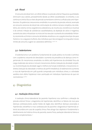 3.6 - Álcool
O consumo de álcool tem um efeito bifásico na pressão arterial. Pequenas quantidades
diminuem seus valores, provavelmente devido ao efeito vasodilatador; no entanto, o uso
contínuo e crônico faz os níveis de pressão aumentarem e diminui a eficácia dos anti-hiper-
tensivos. Os potenciais mecanismos envolvidos no aumento da pressão arterial, associado
ao consumo excessivo de álcool são: estimulação do sistema nervoso simpático, da endo-
telina, do sistema renina-angiotensina-aldosterona, da insulina (ou resistência à insulina)
e do cortisol; inibição de substâncias vasodilatadoras, da depleção de cálcio e magnésio,
aumento do cálcio intracelular no músculo liso vascular e aumento do acetaldeído. Portan-
to,recomenda-se limitar o consumo de bebidas alcoólicas a 20 a 30g de etanol por dia para
homens e 10 a 20g para mulheres. Aos indivíduos que não conseguem se enquadrar nesses
limites de consumo, sugere-se o abandono definitivo. 2,24,25, ct5
3.7 - Sedentarismo
O sedentarismo é um problema fundamental de saúde pública no mundo e contribui
com a epidemia crescente de obesidade e aumento da prevalência de doenças como hi-
pertensão. Os mecanismos envolvidos no efeito anti-hipertensivo da atividade física de
carga moderada são vários e incluem mecanismos diretos (redução da atividade simpáti-
ca; incrementação da atividade vagal e melhora da função endotelial), e mecanismos in-
diretos (redução da obesidade e melhora do perfil metabólico). O sedentarismo aumenta
o risco de hipertensão em 30% quando comparado com indivíduos ativos, e a atividade
aeróbica tem efeito hipotensor mais acentuado em indivíduos hipertensos do que em
normotensos.2,3,26,27
4 - Diagnóstico
4.1 - Avaliação clínica inicial
A avaliação clínico-laboratorial do paciente hipertenso visa confirmar a elevação da
pressão arterial; firmar o diagnóstico de hipertensão; identificar os fatores de risco para
doenças cardiovasculares; avaliar lesões de órgão alvo; identificar doenças associadas à
hipertensão; estratificar o risco cardiovascular do paciente e diagnosticar hipertensão ar-
terial secundária em caso de suspeita clínica. Para atingir tais objetivos é fundamental o
detalhamento da história clínica do paciente, exame físico, avaliação laboratorial básica e
exames complementares. 3
14
 