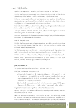 Manual de Orientação Clínica - HIPERTENSÃO ARTERIAL SISTÊMICA (HAS) 15
4.1.1 - História clínica
- Identificação: sexo, idade, cor da pele, profissão e condição socioeconômica.
- História atual: duração conhecida de hipertensão arterial e níveis de pressão de con-
sultório e domiciliar, adesão e reações adversas aos tratamentos prévios.
- Sintomas de doença arterial coronária, sinais e sintomas sugestivos de insuficiência
cardíaca, doença vascular encefálica, insuficiência vascular de extremidades, doença
renal, diabetes mellitus, indícios de hipertensão secundária.
- Fatores de risco modificáveis:dislipidemia, tabagismo,sobrepeso e obesidade,seden-
tarismo, etilismo e hábitos alimentares não saudáveis.
- Avaliação dietética, incluindo consumo de sal, bebidas alcoólicas, gordura saturada,
cafeína e ingestão de fibras, frutas e vegetais.
- Consumo pregresso ou atual de medicamentos ou drogas que podem elevar a pres-
são arterial ou interferir em seu tratamento.
- Grau de atividade física.
- História atual ou pregressa de gota, doença arterial coronária, insuficiência cardíaca,
pré-eclâmpsia/eclâmpsia, doença renal, doença pulmonar obstrutiva crônica, asma,
disfunção sexual e apnéia do sono.
- Perfil psicossocial: fatores ambientais e psicossociais, sintomas de depressão, ansie-
dade e pânico, situação familiar, condições de trabalho e grau de escolaridade.
- História familiar de diabetes melittus, dislipidemias, doença renal, acidente vascular
cerebral, doença arterial coronariana prematura ou morte prematura e súbita de fa-
miliares próximos (homens < 55 anos e mulheres < 65 anos).
4.1.2 - Exame físico
- Sinais vitais: medida da pressão arterial e freqüência cardíaca.
- Obtenção das medidas antropométricas:
a) circunferências da cintura (C = no ponto médio entre a última costela e a cris-
ta ilíaca lateral) e do quadril (Q = ao nível do trocanter maior) e cálculo da rela-
ção cintura/quadril (C/Q). Limite de normalidade: mulheres: C = 88 cm e C/Q =
0,85; homens: C = 102 cm e C/Q = 0,95.
b) obtenção de peso e altura e cálculo do índice de massa corporal [IMC = peso
(kg)/altura2
(m)]. Sobrepeso 25 ≤ IMC < 30 kg/m2
e obesidade IMC ≥ 30 kg/m2
.
- Inspeção: fácies e aspectos sugestivos de hipertensão secundária.
- Pescoço:palpação e ausculta das artérias carótidas,verificação da presença de estase
venosa e palpação de tireóide.
- Exame do precórdio:íctus sugestivo de hipertrofia ou dilatação do ventrículo esquer-
do; arritmias; 3ª bulha, que sinaliza disfunção sistólica do ventrículo esquerdo; ou 4ª
bulha, que sinaliza presença de disfunção diastólica do ventrículo esquerdo, hiperfo-
 