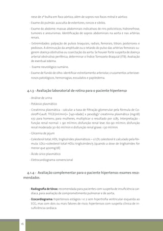 nese de 2ª bulha em foco aórtico, além de sopros nos focos mitral e aórtico.
- Exame do pulmão: ausculta de estertores, roncos e sibilos.
- Exame do abdome: massas abdominais indicativas de rins policísticos, hidronefrose,
tumores e aneurismas. Identificação de sopros abdominais na aorta e nas artérias
renais.
- Extremidades: palpação de pulsos braquiais, radiais, femorais, tibiais posteriores e
pediosos. A diminuição da amplitude ou o retardo do pulso das artérias femorais su-
gerem doença obstrutiva ou coarctação da aorta. Se houver forte suspeita de doença
arterial obstrutiva periférica, determinar o Índice Tornozelo-Braquial (ITB). Avaliação
de eventual edema.
- Exame neurológico sumário.
- Exame de fundo de olho: identificar estreitamento arteriolar, cruzamentos arteriove-
nosos patológicos, hemorragias, exsudatos e papiledema.
4.1.3 - Avaliação laboratorial de rotina para o paciente hipertenso
- Análise de urina
- Potássio plasmático
- Creatinina plasmática - calcular a taxa de filtração glomerular pela fórmula de Co-
ckroff-Gault: TFGE(ml/min)= [140-idade] x peso(kg)/ creatinina plasmática (mg/dl)
x72 para homens; para mulheres, multiplicar o resultado por 0,85. Interpretação -
função renal normal: > 90 ml/min; disfunção renal leve: 60-90 ml/min; disfunção
renal moderada 30-60 ml/min e disfunção renal grave: <30 ml/min.
- Glicemia de jejum
- Colesterol total, HDL, triglicérides plasmáticos – o LDL colesterol é calculado pela fór-
mula: LDLc=colesterol total-HDLc-triglicérides/5 (quando a dose de triglicérides for
menor que 400mg/dl)
- Ácido úrico plasmático
- Eletrocardiograma convencional
4.1.4 - Avaliação complementar para o paciente hipertenso: exames reco-
mendados
- Radiografia de tórax: recomendada para pacientes com suspeita de insuficiência car-
díaca, para avaliação de comprometimento pulmonar e de aorta;
- Ecocardiograma: hipertensos estágios 1 e 2 sem hipertrofia ventricular esquerda ao
ECG, mas com dois ou mais fatores de risco; hipertensos com suspeita clínica de in-
suficiência cardíaca.
16
 