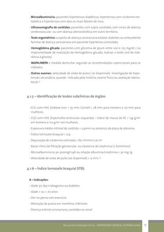 Manual de Orientação Clínica - HIPERTENSÃO ARTERIAL SISTÊMICA (HAS) 17
- Microalbuminúria: pacientes hipertensos diabéticos, hipertensos com síndrome me-
tabólica e hipertensos com dois ou mais fatores de risco.
- Ultrassonografia de carótidas: pacientes com sopro carotídeo, com sinais de doença
cerebrovascular ou com doença aterosclerótica em outro território.
- Teste ergométrico: suspeita de doença coronariana estável, diabetes ou antecedente
familiar de doença coronariana em paciente hipertenso controlado.
- Hemoglobina glicada: pacientes com glicemia de jejum entre 100 e 125 mg/dL ( na
impossibilidade de realização da hemoglobina glicada, realizar o teste oral de tole-
rância á glicose).
- MAPA/MRPA e medida domiciliar segundo as recomendações covencionais para os
métodos.
- Outros exames: velocidade de onda de pulso ( se disponível)- Investigação de hiper-
tensão secundária, quando indicada pela história, exame físico ou avaliação labora-
torial.42
4.1.5 – Identificação de lesões subclínicas de órgãos
-	ECG com HVE (Soklow-Lion > 35 mm; Cornell > 28 mm para homens e 20 mm para
mulheres.
- ECO com HVE (hipertrofia ventricular esquerda) – índice de massa de VE > 134 g/m2
em homens e 110 g/m2
em mulheres.
- Espessura médio-intimal de carótida > 0,9mm ou presença de placa de ateroma.
- Índice tornozelo braquial < 0,9
- Depuração de creatinina estimada < 60 ml/min/1,72 m2
- Baixo ritmo de filtração glomerular ou clearence de creatinina (< 60ml/min)
- Microalbuminúria 30-300mgl/24h ou relação albumina/creatinina > 30 mg /g
- Velocidade de onda de pulso (se disponível) > 12 m/s. 42
4.1.6 – Índice tornozelo braquial (ITB):
A – Indicações:
- Idade 50-69 e tabagismo ou diabetes
- Idade > ou = 70 anos
- Dor na perna com exercício
- Alteração de pulsos em membros inferiores
- Doença arterial coronariana, carotídea ou renal
 