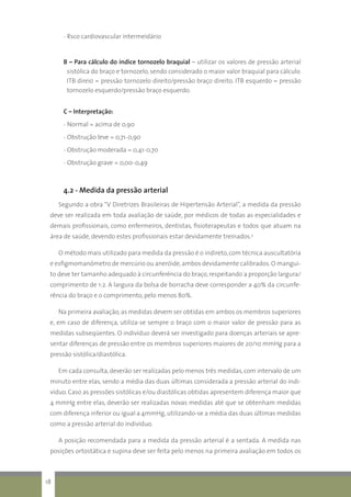- Rsco cardiovascular intermeidário
B – Para cálculo do índice tornozelo braquial – utilizar os valores de pressão arterial
sistólica do braço e tornozelo, sendo considerado o maior valor braquial para cálculo.
ITB direio = pressão tornozelo direito/pressão braço direito. ITB esquerdo = pressão
tornozelo esquerdo/pressão braço esquerdo.
C – Interpretação:
- Normal = acima de 0,90
- Obstrução leve = 0,71-0,90
- Obstrução moderada = 0,41-0,70
- Obstrução grave = 0,00-0,49
4.2 - Medida da pressão arterial
Segundo a obra “V Diretrizes Brasileiras de Hipertensão Arterial”, a medida da pressão
deve ser realizada em toda avaliação de saúde, por médicos de todas as especialidades e
demais profissionais, como enfermeiros, dentistas, fisioterapeutas e todos que atuam na
área de saúde, devendo estes profissionais estar devidamente treinados.3
	O método mais utilizado para medida da pressão é o indireto,com técnica auscultatória
e esfigmomanômetro de mercúrio ou aneróide,ambos devidamente calibrados.O mangui-
to deve ter tamanho adequado à circunferência do braço,respeitando a proporção largura/
comprimento de 1:2. A largura da bolsa de borracha deve corresponder a 40% da circunfe-
rência do braço e o comprimento, pelo menos 80%.
Na primeira avaliação,as medidas devem ser obtidas em ambos os membros superiores
e, em caso de diferença, utiliza-se sempre o braço com o maior valor de pressão para as
medidas subseqüentes. O indivíduo deverá ser investigado para doenças arteriais se apre-
sentar diferenças de pressão entre os membros superiores maiores de 20/10 mmHg para a
pressão sistólica/diastólica.
Em cada consulta,deverão ser realizadas pelo menos três medidas,com intervalo de um
minuto entre elas, sendo a média das duas últimas considerada a pressão arterial do indi-
víduo. Caso as pressões sistólicas e/ou diastólicas obtidas apresentem diferença maior que
4 mmHg entre elas, deverão ser realizadas novas medidas até que se obtenham medidas
com diferença inferior ou igual a 4mmHg, utilizando-se a média das duas últimas medidas
como a pressão arterial do indivíduo.
A posição recomendada para a medida da pressão arterial é a sentada. A medida nas
posições ortostática e supina deve ser feita pelo menos na primeira avaliação em todos os
18
 
