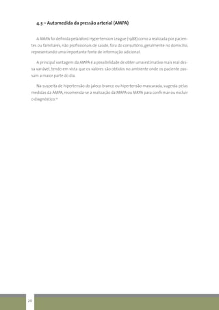 4.3 – Automedida da pressão arterial (AMPA)
	A AMPA foi definida pelaWord Hypertension League (1988) como a realizada por pacien-
tes ou familiares, não profissionais de saúde, fora do consultório, geralmente no domicílio,
representando uma importante fonte de informação adicional.
	A principal vantagem da AMPA é a possibilidade de obter uma estimativa mais real des-
sa variável, tendo em vista que os valores são obtidos no ambiente onde os paciente pas-
sam a maior parte do dia.
	Na suspeita de hipertensão do jaleco branco ou hipertensão mascarada, sugerda pelas
medidas da AMPA, recomenda-se a realização da MAPA ou MRPA para confirmar ou excluir
o diagnóstico.42
20
 
