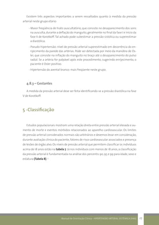 Manual de Orientação Clínica - HIPERTENSÃO ARTERIAL SISTÊMICA (HAS) 27
Existem três aspectos importantes a serem ressaltados quanto à medida da pressão
arterial neste grupo etário:
- Maior freqüência de hiato auscultatório, que consiste no desaparecimento dos sons
na ausculta,durante a deflação do manguito,geralmente no final da fase I e início da
fase II de Korotkoff. Tal achado pode subestimar a pressão sistólica ou superestimar
a diastólica;
- Pseudo-hipertensão: nível de pressão arterial superestimado em decorrência do en-
rijecimento da parede das artérias. Pode ser detectada por meio da manobra de Os-
ler, que consiste na inflação do manguito no braço até o desaparecimento do pulso
radial. Se a artéria for palpável após este procedimento, sugerindo enrijecimento, o
paciente é Osler positivo.
- Hipertensão do avental branco: mais freqüente neste grupo.
4.8.3 – Gestantes
A medida da pressão arterial deve ser feita identificando-se a pressão diastólica na fase
V de Korotkoff.
5 -Classificação
Estudos populacionais mostram uma relação direta entre pressão arterial elevada e au-
mento de morte e eventos mórbidos relacionados ao aparelho cardiovascular. Os limites
de pressão arterial considerados normais são arbitrários e devemos levar em consideração,
durante avaliação clínica do paciente, fatores de risco cardiovascular associados e presença
de lesões de órgão alvo. Os níveis de pressão arterial que permitem classificar os indivíduos
acima de 18 anos estão na tabela 7. Já nos indivíduos com menos de 18 anos, a classificação
da pressão arterial é fundamentada na análise dos percentis 90, 95 e 99 para idade, sexo e
estatura (Tabela 8). 3
 