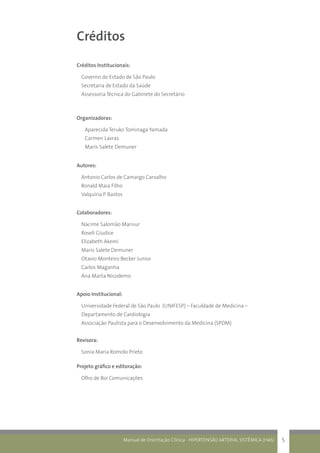 Manual de Orientação Clínica - HIPERTENSÃO ARTERIAL SISTÊMICA (HAS) 5
Créditos
Créditos Institucionais:
Governo do Estado de São Paulo
Secretaria de Estado da Saúde
Assessoria Técnica do Gabinete do Secretário
Organizadoras:
Aparecida Teruko Tominaga Yamada
Carmen Lavras
Maris Salete Demuner
Autores:
Antonio Carlos de Camargo Carvalho
Ronald Maia Filho
Valquíria P. Bastos
Colaboradores:
Nacime Salomão Mansur
Roseli Giudice
Elizabeth Akemi
Maris Salete Demuner
Otavio Monteiro Becker Junior
Carlos Maganha
Ana Marta Nicodemo
Apoio Institucional:
Universidade Federal de São Paulo (UNIFESP) – Faculdade de Medicina –
Departamento de Cardiologia
Associação Paulista para o Desenvolvimento da Medicina (SPDM)
Revisora:
Sonia Maria Romolo Prieto
Projeto gráfico e editoração:
Olho de Boi Comunicações
 