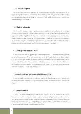 7.1 – Controle do peso
Pacientes hipertensos com excesso de peso devem ser incluídos em programas de re-
dução de ingesta calórica e aumento de atividade física com o objetivo de manter o índice
de massa corporal abaixo de 25Kg/m2
e circunferência abdominal inferior a 102cm para
homens e 88 para mulheres.37
7.2 – Padrão alimentar
Os alimentos ricos em sódio e gorduras saturadas devem ser evitados, ao passo que
aqueles ricos em potássio e fibras podem ser utilizados. A dieta do estudo DASH (Dietary
Approachs to Stop Hipertention) mostrou benefícios no controle da pressão arterial, inclu-
sive em pacientes fazendo uso de anti-hipertensivos. Enfatiza o consumo de frutas, verdu-
ras, alimentos integrais, leite desnatado e derivados; quantidades reduzidas de saturadas e
colesterol; maiores quantidades de fibras, potássio, cálcio e magnésio.23,34,35
7.3 – Redução do consumo de sal
É indicado o consumo de 5g de sal por dia,correspondente a 4 colheres de café (4g) rasas
de sal adicionadas aos alimentos, que contém 2g de sal. Para tanto, recomenda-se reduzir
o sal adicionados aos alimentos, evitar o saleiro à mesa e reduzir ou abolir a ingesta de ali-
mentos industrializados. Por outro lado, a redução excessiva de sal na dieta também deve
ser evitada,principalmente em pacientes usuários de diuréticos,podendo provocar hipona-
tremia, hipovolemia e hemoconcentração.23,36
7.4 – Moderação no consumo de bebida alcoólicas
É recomendado o consumo de no máximo 30g/dia de etanol para homens e 15g/dia para
mulheres.Pacientes que não se adaptarem a estes limites devem abandonar o consumo de
álcool.37
7.5 – Exercício físico
A prática de atividade física regular está indicada para todos os indivíduos, e, para os
hipertensos usuários e não usuários de medicamentos anti-hipertensivos. Antes de iniciar
programas regulares de atividade física, os hipertensos devem ser submetidos à avaliação
clínica especializada, avaliação pré-participação (para eventual ajuste dos medicamentos)
e recomendações médicas associadas ao exercício.
32
 
