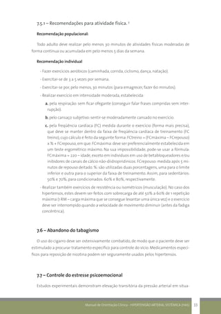 Manual de Orientação Clínica - HIPERTENSÃO ARTERIAL SISTÊMICA (HAS) 33
7.5.1 – Recomendações para atividade física. 3
Recomendação populacional:
Todo adulto deve realizar pelo menos 30 minutos de atividades físicas moderadas de
forma contínua ou acumulada em pelo menos 5 dias da semana.
Recomendação individual
- Fazer exercícios aeróbicos (caminhada, corrida, ciclismo, dança, natação).
- Exercitar-se de 3 a 5 vezes por semana.
- Exercitar-se por, pelo menos, 30 minutos (para emagrecer, fazer 60 minutos).
- Realizar exercício em intensidade moderada, estabelecida:
a. pela respiração: sem ficar ofegante (conseguir falar frases compridas sem inter-
rupção).
b. pelo cansaço subjetivo: sentir-se moderadamente cansado no exercício.
c. pela freqüência cardíaca (FC) medida durante o exercício (forma mais precisa),
que deve se manter dentro da faixa de freqüência cardíaca de treinamento (FC
treino),cujo cálculo é feito da seguinte forma:FCtreino = (FCmáxima – FCrepouso)
x % + FCrepouso,em que:FCmáxima:deve ser preferencialmente estabelecida em
um teste ergométrico máximo. Na sua impossibilidade, pode-se usar a fórmula:
FCmáxima = 220 – idade, exceto em indivíduos em uso de betabloqueadores e/ou
inibidores de canais de cálcio não-diidropiridínicos. FCrepouso: medida após 5 mi-
nutos de repouso deitado. %: são utilizadas duas porcentagens, uma para o limite
inferior e outra para o superior da faixa de treinamento. Assim, para sedentários:
50% e 70%; para condicionados: 60% e 80%, respectivamente.
- Realizar também exercícios de resistência ou isométricos (musculação). No caso dos
hipertensos, estes devem ser feitos com sobrecarga de até 50% a 60% de 1 repetição
máxima (1 RM – carga máxima que se consegue levantar uma única vez) e o exercício
deve ser interrompido quando a velocidade de movimento diminuir (antes da fadiga
concêntrica).
7.6 – Abandono do tabagismo
O uso do cigarro deve ser ostensivamente combatido, de modo que o paciente deve ser
estimulado a procurar tratamento específico para controle do vício. Medicamentos especí-
ficos para reposição de nicotina podem ser seguramente usados pelos hipertensos.
7.7 – Controle do estresse psicoemocional
Estudos experimentais demonstram elevação transitória da pressão arterial em situa-
 