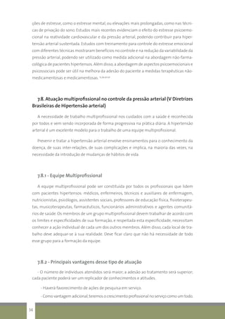 ções de estresse, como o estresse mental, ou elevações mais prolongadas, como nas técni-
cas de privação do sono. Estudos mais recentes evidenciam o efeito do estresse psicoemo-
cional na reatividade cardiovascular e da pressão arterial, podendo contribuir para hiper-
tensão arterial sustentada. Estudos com treinamento para controle do estresse emocional
com diferentes técnicas mostraram benefícios no controle e na redução da variabilidade da
pressão arterial, podendo ser utilizado como medida adicional na abordagem não-farma-
cológica de pacientes hipertensos.Além disso,a abordagem de aspectos psicoemocionais e
psicossociais pode ser útil na melhora da adesão do paciente a medidas terapêuticas não-
medicamentosas e medicamentosas. 13,39,40,41
7.8. Atuação multiprofissional no controle da pressão arterial (V Diretrizes
Brasileiras de Hipertensão arterial)
A necessidade de trabalho multiprofissional nos cuidados com a saúde é reconhecida
por todos e vem sendo incorporada de forma progressiva na prática diária. A hipertensão
arterial é um excelente modelo para o trabalho de uma equipe multiprofissional.
Prevenir e tratar a hipertensão arterial envolve ensinamentos para o conhecimento da
doença, de suas inter-relações, de suas complicações e implica, na maioria das vezes, na
necessidade da introdução de mudanças de hábitos de vida.
7.8.1 - Equipe Multiprofissional
A equipe multiprofissional pode ser constituída por todos os profissionais que lidem
com pacientes hipertensos: médicos, enfermeiros, técnicos e auxiliares de enfermagem,
nutricionistas, psicólogos, assistentes sociais, professores de educação física, fisioterapeu-
tas, musicoterapeutas, farmacêuticos, funcionários administrativos e agentes comunitá-
rios de saúde. Os membros de um grupo multiprofissional devem trabalhar de acordo com
os limites e especificidades de sua formação, e respeitada esta especificidade, necessitam
conhecer a ação individual de cada um dos outros membros. Além disso, cada local de tra-
balho deve adequar-se à sua realidade. Deve ficar claro que não há necessidade de todo
esse grupo para a formação da equipe.
7.8.2 - Principais vantagens desse tipo de atuação
- O número de indivíduos atendidos será maior; a adesão ao tratamento será superior;
cada paciente poderá ser um replicador de conhecimentos e atitudes.
- Haverá favorecimento de ações de pesquisa em serviço.
- Como vantagem adicional,teremos o crescimento profissional no serviço como um todo.
34
 