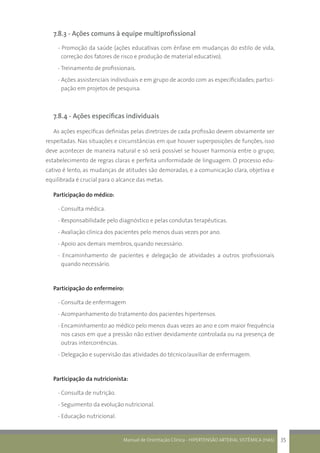 Manual de Orientação Clínica - HIPERTENSÃO ARTERIAL SISTÊMICA (HAS) 35
7.8.3 - Ações comuns à equipe multiprofissional
- Promoção da saúde (ações educativas com ênfase em mudanças do estilo de vida,
correção dos fatores de risco e produção de material educativo).
- Treinamento de profissionais.
- Ações assistenciais individuais e em grupo de acordo com as especificidades; partici-
pação em projetos de pesquisa.
7.8.4 - Ações específicas individuais
As ações específicas definidas pelas diretrizes de cada profissão devem obviamente ser
respeitadas. Nas situações e circunstâncias em que houver superposições de funções, isso
deve acontecer de maneira natural e só será possível se houver harmonia entre o grupo,
estabelecimento de regras claras e perfeita uniformidade de linguagem. O processo edu-
cativo é lento, as mudanças de atitudes são demoradas, e a comunicação clara, objetiva e
equilibrada é crucial para o alcance das metas.
Participação do médico:
- Consulta médica.
- Responsabilidade pelo diagnóstico e pelas condutas terapêuticas.
- Avaliação clínica dos pacientes pelo menos duas vezes por ano.
- Apoio aos demais membros, quando necessário.
- Encaminhamento de pacientes e delegação de atividades a outros profissionais
quando necessário.
Participação do enfermeiro:
- Consulta de enfermagem
- Acompanhamento do tratamento dos pacientes hipertensos.
- Encaminhamento ao médico pelo menos duas vezes ao ano e com maior frequência
nos casos em que a pressão não estiver devidamente controlada ou na presença de
outras intercorrências.
- Delegação e supervisão das atividades do técnico/auxiliar de enfermagem.
Participação da nutricionista:
- Consulta de nutrição.
- Seguimento da evolução nutricional.
- Educação nutricional.
 