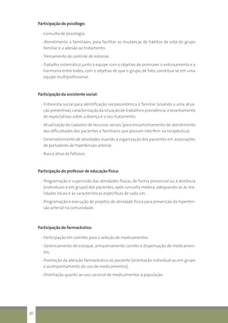 Participação do psicólogo:
- Consulta de psicologia.
- Atendimento a familiares, para facilitar as mudanças de hábitos de vida do grupo
familiar e a adesão ao tratamento.
- Treinamento de controle de estresse.
- Trabalho sistemático junto à equipe com o objetivo de promover o entrosamento e a
harmonia entre todos, com o objetivo de que o grupo, de fato, constitua-se em uma
equipe multiprofissional.
Participação da assistente social:
- Entrevista social para identificação socioeconômica e familiar (visando a uma atua-
ção preventiva),caracterização da situação de trabalho e previdência,e levantamento
de expectativas sobre a doença e o seu tratamento.
- Atualização do cadastro de recursos sociais (para encaminhamento do atendimento
das dificuldades dos pacientes e familiares que possam interferir na terapêutica).
- Desenvolvimento de atividades visando à organização dos pacientes em associações
de portadores de hipertensão arterial.
- Busca ativa de faltosos.
Participação do professor de educação física:
- Programação e supervisão das atividades físicas, de forma presencial ou à distância
(individuais e em grupo) dos pacientes, após consulta médica, adequando-as às rea-
lidades locais e às características específicas de cada um.
- Programação e execução de projetos de atividade física para prevenção da hiperten-
são arterial na comunidade.
Participação do farmacêutico:
- Participação em comitês para a seleção de medicamentos.
- Gerenciamento de estoque, armazenamento correto e dispensação de medicamen-
tos.
- Promoção da atenção farmacêutica ao paciente (orientação individual ou em grupo
e acompanhamento do uso de medicamentos).
- Orientação quanto ao uso racional de medicamentos à população.
36
 