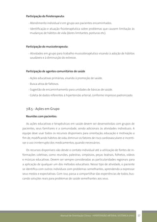 Manual de Orientação Clínica - HIPERTENSÃO ARTERIAL SISTÊMICA (HAS) 37
Participação do fisioterapeuta:
- Atendimento individual e em grupo aos pacientes encaminhados.
- Identificação e atuação fisioterapêutica sobre problemas que causem limitação às
mudanças de hábitos de vida (dores limitantes, posturas etc).
Participação do musicoterapeuta:
- Atividades em grupo para trabalho musicoterapêutico visando à adoção de hábitos
saudáveis e à diminuição do estresse.
Participação de agentes comunitários de saúde
- Ações educativas primárias, visando à promoção de saúde.
- Busca ativa de faltosos.
- Sugestão de encaminhamento para unidades de básicas de saúde.
- Coleta de dados referentes à hipertensão arterial, conforme impresso padronizado.
7.8.5 - Ações em Grupo
Reuniões com pacientes:
As ações educativas e terapêuticas em saúde devem ser desenvolvidas com grupos de
pacientes, seus familiares e a comunidade, sendo adicionais às atividades individuais. A
equipe deve usar todos os recursos disponíveis para orientação, educação e motivação a
fim de,modificando hábitos de vida,diminuir os fatores de risco cardiovasculares e incenti-
var o uso ininterrupto dos medicamentos, quando necessários.
Os recursos disponíveis vão desde o contato individual até a utilização de fontes de in-
formações coletivas, como reuniões, palestras, simpósios, peças teatrais, folhetos, vídeos
e músicas educativas. Devem ser sempre consideradas as particularidades regionais para
a aplicação de qualquer um dos métodos educativos. Nesse tipo de atividade, o paciente
se identifica com outros indivíduos com problemas semelhantes, aprendendo a expressar
seus medos e expectativas. Com isso, passa a compartilhar das experiências de todos, bus-
cando soluções reais para problemas de saúde semelhantes aos seus.
 