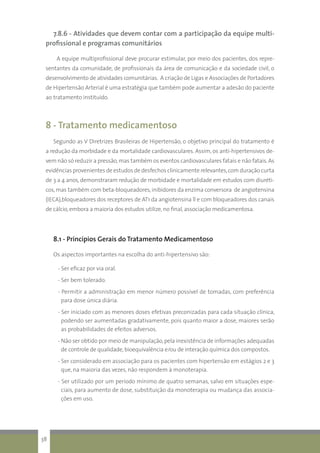 7.8.6 - Atividades que devem contar com a participação da equipe multi-
profissional e programas comunitários
A equipe multiprofissional deve procurar estimular, por meio dos pacientes, dos repre-
sentantes da comunidade, de profissionais da área de comunicação e da sociedade civil, o
desenvolvimento de atividades comunitárias. A criação de Ligas e Associações de Portadores
de Hipertensão Arterial é uma estratégia que também pode aumentar a adesão do paciente
ao tratamento instituído.
8 - Tratamento medicamentoso
Segundo as V Diretrizes Brasileiras de Hipertensão, o objetivo principal do tratamento é
a redução da morbidade e da mortalidade cardiovasculares. Assim, os anti-hipertensivos de-
vem não só reduzir a pressão,mas também os eventos cardiovasculares fatais e não fatais.As
evidências provenientes de estudos de desfechos clinicamente relevantes,com duração curta
de 3 a 4 anos, demonstraram redução de morbidade e mortalidade em estudos com diuréti-
cos,mas também com beta-bloqueadores,inibidores da enzima conversora de angiotensina
(IECA),bloqueadores dos receptores de AT1 da angiotensina ll e com bloqueadores dos canais
de cálcio,embora a maioria dos estudos utilize, no final, associação medicamentosa.
8.1 - Princípios Gerais do Tratamento Medicamentoso
Os aspectos importantes na escolha do anti-hipertensivo são:
- Ser eficaz por via oral.
- Ser bem tolerado.
- Permitir a administração em menor número possível de tomadas, com preferência
para dose única diária.
- Ser iniciado com as menores doses efetivas preconizadas para cada situação clínica,
podendo ser aumentadas gradativamente, pois quanto maior a dose, maiores serão
as probabilidades de efeitos adversos.
- Não ser obtido por meio de manipulação,pela inexistência de informações adequadas
de controle de qualidade,bioequivalência e/ou de interação química dos compostos.
- Ser considerado em associação para os pacientes com hipertensão em estágios 2 e 3
que, na maioria das vezes, não respondem à monoterapia.
- Ser utilizado por um período mínimo de quatro semanas, salvo em situações espe-
ciais, para aumento de dose, substituição da monoterapia ou mudança das associa-
ções em uso.
38
 