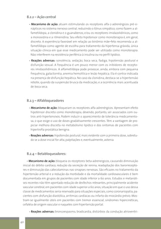 8.2.2 – Ação central
- Mecanismo de ação: atuam estimulando os receptores alfa-2-adrenérgicos pré-si-
nápticos no sistema nervoso central, reduzindo o tônus simpático, como fazem a al-
fametildopa, a clonidina e o guanabenzo, e/ou os receptores imidazolidínicos, como
a monoxidina e a rilmenidina. Seu efeito hipotensor como monoterapia é, em geral,
discreto. A experiência favorável em relação ao binômio mãe–feto recomenda a al-
fametildopa como agente de escolha para tratamento da hipertensa grávida, única
situação clínica em que esse medicamento pode ser utilizado como monoterapia.
Não interferem na resistência periférica à insulina ou no perfil lipídico.
- Reações adversas: sonolência, sedação, boca seca, fadiga, hipotensão postural e
disfunção sexual. A frequência é um pouco menor com os inibidores de recepto-
res imidazolidínicos. A alfametildopa pode provocar, ainda, embora com pequena
frequência, galactorréia, anemia hemolítica e lesão hepática. Ela é contra-indicada
na presença de disfunção hepática. No caso da clonidina, destaca-se a hipertensão
rebote, quando da suspensão brusca da medicação, e a ocorrência mais acentuada
de boca seca.
8.2.3 – Alfabloqueadores
- Mecanismo de ação: bloqueiam os receptores alfa-adrenérgicos. Apresentam efeito
hipotensor discreto como monoterapia, devendo, portanto, ser associados com ou-
tros anti-hipertensivos. Podem induzir o aparecimento de tolerância medicamento-
sa, o que exige o uso de doses gradativamente crescentes. Têm a vantagem de pro-
piciar melhora discreta no metabolismo lipídico e dos sintomas de pacientes com
hipertrofia prostática benigna.
- Reações adversas: hipotensão postural, mais evidente com a primeira dose, sobretu-
do se a dose inicial for alta, palpitações e, eventualmente, astenia.
8.2.4 – Betabloqueadores:
- Mecanismo de ação: bloqueia os receptores beta-adrenergicos, causando diminuição
inicial do débito cardíaco, redução da secreção de renina, readaptação dos barorrecepto-
res e diminuição das catecolaminas nas sinapses nervosas. São eficazes no tratamento da
hipertensão arterial e a redução da morbidade e da mortalidade cardiovasculares é bem
documentada em grupos de pacientes com idade inferior a 60 anos. Estudos e metanáli-
ses recentes não têm apontado redução de desfechos relevantes, principalmente acidente
vascular cerebral, em pacientes com idade superior a 60 anos, situação em que o uso dessa
classe de medicamentos seria reservado para situações especiais, como coronariopatia, pa-
cientes com disfunção diastólica, arritmias cardíacas ou infarto do miocárdio prévio. Mos-
tram-se igualmente úteis em pacientes com tremor essencial, síndromes hipercinéticas,
cefaléia de origem vascular e naqueles com hipertensão portal.
- Reações adversas: broncoespasmo, bradicardia, distúrbios da condução atrioventri-
40
 