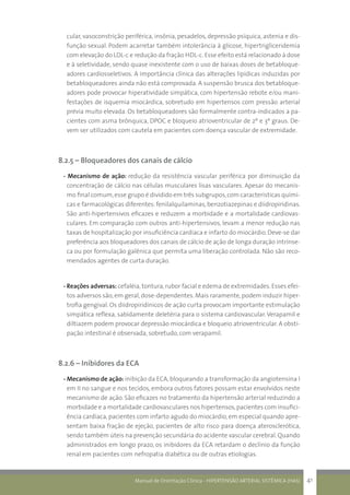 Manual de Orientação Clínica - HIPERTENSÃO ARTERIAL SISTÊMICA (HAS) 41
cular, vasoconstrição periférica, insônia, pesadelos, depressão psíquica, astenia e dis-
função sexual. Podem acarretar também intolerância à glicose, hipertrigliceridemia
com elevação do LDL-c e redução da fração HDL-c. Esse efeito está relacionado à dose
e à seletividade, sendo quase inexistente com o uso de baixas doses de betabloque-
adores cardiosseletivos. A importância clínica das alterações lipídicas induzidas por
betabloqueadores ainda não está comprovada. A suspensão brusca dos betabloque-
adores pode provocar hiperatividade simpática, com hipertensão rebote e/ou mani-
festações de isquemia miocárdica, sobretudo em hipertensos com pressão arterial
prévia muito elevada. Os betabloqueadores são formalmente contra-indicados a pa-
cientes com asma brônquica, DPOC e bloqueio atrioventricular de 2º e 3º graus. De-
vem ser utilizados com cautela em pacientes com doença vascular de extremidade.
8.2.5 – Bloqueadores dos canais de cálcio
- Mecanismo de ação: redução da resistência vascular periférica por diminuição da
concentração de cálcio nas células musculares lisas vasculares. Apesar do mecanis-
mo final comum,esse grupo é dividido em três subgrupos,com características quími-
cas e farmacológicas diferentes: fenilalquilaminas, benzotiazepinas e diidropiridinas.
São anti-hipertensivos eficazes e reduzem a morbidade e a mortalidade cardiovas-
culares. Em comparação com outros anti-hipertensivos, levam a menor redução nas
taxas de hospitalização por insuficiência cardíaca e infarto do miocárdio. Deve-se dar
preferência aos bloqueadores dos canais de cálcio de ação de longa duração intrínse-
ca ou por formulação galênica que permita uma liberação controlada. Não são reco-
mendados agentes de curta duração.
- Reações adversas: cefaléia, tontura,rubor facial e edema de extremidades.Esses efei-
tos adversos são, em geral, dose-dependentes. Mais raramente, podem induzir hiper-
trofia gengival. Os diidropiridínicos de ação curta provocam importante estimulação
simpática reflexa, sabidamente deletéria para o sistema cardiovascular. Verapamil e
diltiazem podem provocar depressão miocárdica e bloqueio atrioventricular. A obsti-
pação intestinal é observada, sobretudo, com verapamil.
8.2.6 – Inibidores da ECA
- Mecanismo de ação: inibição da ECA, bloqueando a transformação da angiotensina I
em II no sangue e nos tecidos, embora outros fatores possam estar envolvidos neste
mecanismo de ação. São eficazes no tratamento da hipertensão arterial reduzindo a
morbidade e a mortalidade cardiovasculares nos hipertensos,pacientes com insufici-
ência cardíaca, pacientes com infarto agudo do miocárdio, em especial quando apre-
sentam baixa fração de ejeção, pacientes de alto risco para doença aterosclerótica,
sendo também úteis na prevenção secundária do acidente vascular cerebral.Quando
administrados em longo prazo, os inibidores da ECA retardam o declínio da função
renal em pacientes com nefropatia diabética ou de outras etiologias.
 