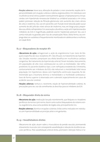 - Reações adversas: tosse seca, alteração do paladar e, mais raramente, reações de hi-
persensibilidade com erupção cutânea e edema angioneurótico. Em indivíduos com
insuficiência renal crônica,podem eventualmente agravar a hiperpotassemia.Em pa-
cientes com hipertensão renovascular bilateral ou unilateral associada a rim único,
podem promover redução da filtração glomerular com aumento dos níveis séricos
de uréia e creatinina. Seu uso em pacientes com função renal reduzida pode causar
aumento de até 30% dos níveis séricos de creatinina, mas, em longo prazo, prepon-
dera seu efeito nefroprotetor. Em associação a diurético, a ação anti-hipertensiva dos
inibidores da ECA é magnificada, podendo ocorrer hipotensão postural. Seu uso é
contra-indicado na gravidez pelo risco de complicações fetais. Desta forma, seu em-
prego deve ser cauteloso e frequentemente monitorado em adolescentes e mulheres
em idade fértil.
8.2.7 – Bloqueadores do receptor AT1
- Mecanismo de ação: antagonizam a ação da angiotensina II por meio do blo-
queio específico de seus receptores AT1. São eficazes no tratamento da hiperten-
são. Estudos recentes comprovam seu efeito benéfico em insuficiência cardíaca
congestiva. No tratamento da hipertensão arterial, foram testados, basicamente,
em populações de alto risco cardiovascular ou com co-morbidades. São nefro-
protetores no paciente diabético tipo 2 com nefropatia estabelecida. Entretanto,
contrariamente aos inibidores da ECA, não reduziram a mortalidade total nessa
população. Em hipertensos idosos com hipertrofia ventricular esquerda, foi de-
monstrado que a losartana diminui a mortalidade e a morbidade cardiovascu-
lares de forma superior à observada com o atenolol, especialmente em casos de
acidente vascular cerebral.
- Reações adversas: tontura e, raramente, reação de hipersensibilidade cutânea. As
precauções para seu uso são semelhantes às descritas para os inibidores da ECA.
8.2.8 – Bloqueador direto da renina
- Mecanismo de ação: medicação lançada recentemente, que bloqueia os receptores
periféricos da renina e pró-renina. Assim como outros bloqueadores do sistema reni-
na-angiotensina, atua como protetor de órgãos alvo, principalmente rins.
- Reações adversas: diarréia e erupções cutâneas. Estão contra-indicados em indivídu-
os com hipersensibilidade ao princípio ativo e em gestantes.
8.2.9 – Vasodilatadores diretos
- Mecanismo de ação: atuam sobre a musculatura da parede vascular, promovendo
relaxamento muscular com conseqüente vasodilatação e redução da resistência vas-
cular periférica. Pela vasodilatação arterial direta, promovem retenção hídrica e ta-
42
 