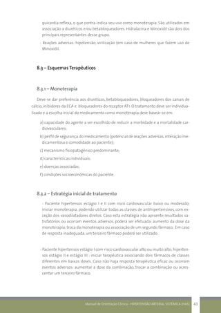 Manual de Orientação Clínica - HIPERTENSÃO ARTERIAL SISTÊMICA (HAS) 43
quicardia reflexa, o que contra-indica seu uso como monoterapia. São utilizados em
associação a diuréticos e/ou betabloqueadores. Hidralazina e Minoxidil são dois dos
principais representantes desse grupo.
- Reações adversas: hipotensão, virilização (em caso de mulheres que fazem uso de
Minoxidil.
8.3 – Esquemas Terapêuticos
8.3.1 – Monoterapia
Deve-se dar preferência aos diuréticos, betabloqueadores, bloqueadores dos canais de
cálcio, inibidores da ECA e bloqueadores do receptor AT1. O tratamento deve ser individua-
lizado e a escolha inicial do medicamento como monoterapia deve basear-se em:
a) capacidade do agente a ser escolhido de reduzir a morbidade e a mortalidade car-
diovasculares;
b) perfil de segurança do medicamento (potencial de reações adversas, interação me-
dicamentosa e comodidade ao paciente);
c) mecanismo fisiopatogênico predominante;
d) características individuais;
e) doenças associadas;
f) condições socioeconômicas do paciente.
8.3.2 – Estratégia inicial de tratamento
	 - Paciente hipertensos estágio I e II com risco cardiovascular baixo ou moderado:
iniciar monoterapia, podendo utilizar todas as classes de antihipertensivos, com ex-
ceção dos vasodilatadores diretos. Caso esta estratégia não aprsente resultados sa-
tisfatórios ou ocorram eventos adversos, poderá ser efetuada: aumento da dose da
monoterapia; troca da monoterapia ou associação de um segundo fármaco. Em caso
de resposta inadequada, um terceiro fármaco poderá ser utilizado.
- Paciente hipertensos estágio I com risco cardiovascular alto ou muito alto; hiperten-
sos estágio II e estágio III : iniciar terapêutica associando dois fármacos de classes
diferentes em baixas doses. Caso não haja resposta terapêutica eficaz ou ocorram
eventos adversos: aumentar a dose da combinação, trocar a combinação ou acres-
centar um terceiro fármaco.
 