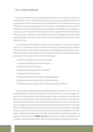 8.3.3 – Terapia combinada
Com base em evidências de estudos recentes mostrando que,em cerca de 2/3 dos casos,
a monoterapia não foi suficiente para atingir as reduções de pressão previstas, e diante da
necessidade de controle mais rigoroso da pressão arterial, há clara tendência atual para a
introdução mais precoce de terapêutica combinada de anti-hipertensivos como primeira
medida medicamentosa, principalmente para pacientes com hipertensão em estágios 2 e
3. O esquema anti-hipertensivo instituído deve manter a qualidade de vida do paciente, de
modo a estimular a adesão às recomendações prescritas. Após longo período de controle
da pressão, pode ser tentada, criteriosamente, a redução progressiva das doses dos medi-
camentos em uso.
As associações de anti-hipertensivos devem seguir a lógica de não combinar medica-
mentos com mecanismos de ação similares, com exceção da combinação de diuréticos
tiazídicos e de alça com poupadores de potássio.Tais associações de anti-hipertensivos po-
dem ser feitas por meio de medicamentos em separado ou por associações em doses fixas.
Associações reconhecidas como eficazes e bem toleradas:
a) diuréticos de diferentes mecanismos de ação;
b) medicamentos de ação central e diuréticos;
c) betabloqueadores e diuréticos;
d) bloqueadores do receptor AT1 e diuréticos;
e) inibidores da ECA e diuréticos;
f) bloqueadores dos canais de cálcio e betabloqueadores;
g) bloqueadores dos canais de cálcio e inibidores da ECA;
h) bloqueadores dos canais de cálcio e bloqueadores do receptor AT1.
As associações assinaladas também estão disponíveis no mercado em doses fixas. Seu
emprego, desde que seja criterioso, pode ser útil por simplificar o esquema posológico, re-
duzindo o número de comprimidos administrados e, assim, estimulando a adesão ao tra-
tamento. Na hipertensão resistente à dupla terapia, podem ser prescritos três ou mais me-
dicamentos. Nessa situação, o uso de diuréticos é fundamental. Em casos ainda mais resis-
tentes, a adição de minoxidil ao esquema terapêutico tem-se mostrado útil. Por outro lado,
existem evidências de que, para hipertensos com pressão arterial controlada, a associação
de ácido acetilsalicílico em baixas doses diminui a ocorrência de complicações cardiovas-
culares, desde que não haja contra-indicação, especialmente na prevenção secundária de
eventos cardiovasculares. As tabelas 15 e 16 apresentam os principais anti-hipertensivos
utilizados na prática clínica, inclusive com as associações fixas encontradas no mercado.
44
 