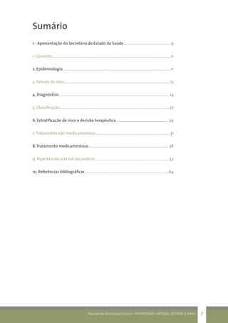 Manual de Orientação Clínica - HIPERTENSÃO ARTERIAL SISTÊMICA (HAS) 7
Sumário
1 - Apresentação do Secretário de Estado da Saúde.......................................................9	
1. Conceito........................................................................................................................................11
2. Epidemiologia...........................................................................................................................11
3. Fatores de risco......................................................................................................................... 12
4. Diagnóstico...............................................................................................................................14
5. Classificação..............................................................................................................................27
6. Estratificação de risco e decisão terapêutica.............................................................29
7.Tratamento não medicamentoso......................................................................................31
8.Tratamento medicamentoso.............................................................................................38
9. Hipertensão arterial secundária......................................................................................52
10. Referências bibliográficas................................................................................................64
 