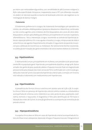Manual de Orientação Clínica - HIPERTENSÃO ARTERIAL SISTÊMICA (HAS) 55
po inteiro com metaiodobenzilguanidina, com sensibilidade de 56% (tumores malignos) a
85% e alta especificidade. Octreoscan, mapeamento ósseo e PET com diferentes marcado-
res podem ser decisivos quando os exames de localização anteriores são negativos ou na
investigação de doença maligna.
-Tratamento:
O tratamento preferencial é cirúrgico. No tratamento farmacológico pré-operatório ou
crônico, são utilizados alfabloqueadores (prazosina, doxazosina e dibenzilina), combinados
ou não a outros agentes como inibidores da ECA, bloqueadores dos canais de cálcio, beta-
bloqueadores,sempre após alfabloqueio efetivo e,principalmente em tumores inoperáveis,
alfametiltirosina . Para a intervenção cirúrgica, recomenda-se controle da hipertensão ar-
terial e reposição volêmica. Em crises agudas e durante a cirurgia, nitroprussiato de sódio e
antiarrítmicos são agentes freqüentemente utilizados. O seguimento do paciente é essen-
cial para a detecção de recorrências ou metástases. No rastreamento familiar recomenda-
se a detecção de mutações dos genes envolvidos e de outros exames relativos às síndromes.
9.3 - Hipotireoidismo
É relativamente comum, principalmente em mulheres, com prevalência de aproximada-
mente 8% na população geral. Hipertensão, principalmente diastólica, atinge 40%. Outros
achados são:ganho de peso,queda de cabelos e fraqueza muscular.Pode ser diagnosticado
precocemente pela elevação dos níveis séricos de TSH e confirmado com a diminuição gra-
dativa dos níveis deT4 livre.Caso persista hipertensão arterial após a correção com tiroxina,
está indicado o tratamento com medicamentos anti-hipertensivos.
9.4 - Hipertireoidismo
A prevalência das formas clínica e subclínica em adultos varia de 0,5% a 5%. A suspei-
ta clínica é feita em presença de hipertensão arterial sistólica isolada ou sistodiastólica
acompanhada de sintomas como intolerância ao calor, perda de peso, palpitações, exof-
talmia, tremores e taquicardia. O diagnóstico é feito pela identificação do TSH baixo e
elevação dos níveis de T4 livre. A correção geralmente se acompanha de normalização da
pressão arterial.
9.5 - Hiperparatireoidismo
A suspeita clínica deve ser feita em casos de hipertensão arterial acompanhada de his-
tória de litíase renal, osteoporose, depressão, letargia e fraqueza muscular. O diagnóstico é
 