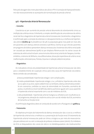 feito pela dosagem dos níveis plasmáticos de cálcio e PTH.A correção do hiperparatireoidis-
mo não necessariamente se acompanha de normalização da pressão arterial.
9.6 - Hipertensão Arterial Renovascular
- Conceito:
Caracteriza-se por aumento de pressão arterial decorrente do estreitamento único ou
múltiplo das artérias renais. Entretanto,a simples identificação de uma estenose de artéria
renal não faz o diagnóstico de hipertensão arterial renovascular. Geralmente,o diagnóstico
é confirmado após a correção da estenose e o desaparecimento ou a melhora da hiperten-
são arterial (Gráfico 4). A prevalência é de 4% na população geral, mas pode ser mais alta
em pacientes com doença arterial coronária e periférica. Estima-se que 12% dos pacientes
em programa de diálise apresentem doença renovascular. A estenose de artéria renal pode
ser causada por aterosclerose (90%) ou por displasia fibromuscular. As outras causas de
estenose de artéria renal incluem:aneurisma de artéria renal,arterite deTakayasu,trombo-
embólica, síndrome de Williams, neurofibromatose, dissecção espontânea de artéria renal,
malformações arteriovenosas, fístulas, traumas e radiação abdominal prévia.
- Diagnóstico:
Os indicadores clínicos de probabilidade de hipertensão arterial renovascular são úteis
para o estabelecimento de suspeição clínica para esta causa de hipertensão secundária.
Neste sentido são considerados:
a) baixa probabilidade: hipertensão estágio 1 sem complicações;
b) média probabilidade: hipertensão estágio 2 ou 3 refratária; hipertensão antes dos
30 ou após os 55 anos; sopros abdominais ou lombares, doença ateromatosa eviden-
te em coronárias, carótidas ou vasos de extremidade em fumantes; assimetria de
pulsos,insuficiência renal mal definida,edema pulmonar agudo sem causa aparente
e hipotensão arterial importante com o uso de inibidores da ECA;
c) alta probabilidade : hipertensão arterial maligna ou refratária com insuficiência re-
nal progressiva; elevação da creatinina sérica com uso de inibidor da ECA, assimetria
de tamanho ou função renal.
A confirmação diagnóstica deve ser conduzida de acordo com o fluxograma do gráfico 4.
- Tratamento:
Os objetivos principais do tratamento da doença renovascular são a cura ou a melhora
da hipertensão arterial e/ou a melhora ou a preservação da função renal. O tratamento da
hipertensão arterial renovascular pode ser clínico, cirúrgico ou por meio de revasculariza-
ção percutânea com ou sem a colocação de próteses endovasculares (stents). Os inibidores
da ECA, os bloqueadores dos canais de cálcio e os betabloqueadores são medicamentos
56
 