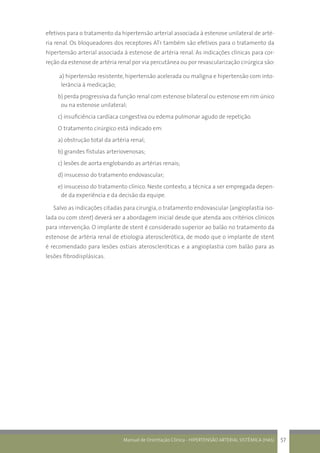 Manual de Orientação Clínica - HIPERTENSÃO ARTERIAL SISTÊMICA (HAS) 57
efetivos para o tratamento da hipertensão arterial associada à estenose unilateral de arté-
ria renal. Os bloqueadores dos receptores AT1 também são efetivos para o tratamento da
hipertensão arterial associada à estenose de artéria renal. As indicações clínicas para cor-
reção da estenose de artéria renal por via percutânea ou por revascularização cirúrgica são:
a) hipertensão resistente, hipertensão acelerada ou maligna e hipertensão com into-
lerância à medicação;
b) perda progressiva da função renal com estenose bilateral ou estenose em rim único
ou na estenose unilateral;
c) insuficiência cardíaca congestiva ou edema pulmonar agudo de repetição.
O tratamento cirúrgico está indicado em:
a) obstrução total da artéria renal;
b) grandes fístulas arteriovenosas;
c) lesões de aorta englobando as artérias renais;
d) insucesso do tratamento endovascular;
e) insucesso do tratamento clínico. Neste contexto, a técnica a ser empregada depen-
de da experiência e da decisão da equipe.
Salvo as indicações citadas para cirurgia, o tratamento endovascular (angioplastia iso-
lada ou com stent) deverá ser a abordagem inicial desde que atenda aos critérios clínicos
para intervenção. O implante de stent é considerado superior ao balão no tratamento da
estenose de artéria renal de etiologia aterosclerótica, de modo que o implante de stent
é recomendado para lesões ostiais ateroscleróticas e a angioplastia com balão para as
lesões fibrodisplásicas.
 