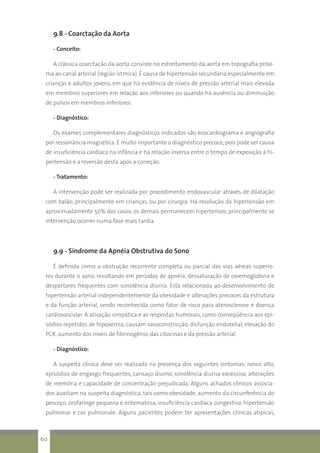 9.8 - Coarctação da Aorta
- Conceito:
A clássica coarctação da aorta consiste no estreitamento da aorta em topografia próxi-
ma ao canal arterial (região ístmica). É causa de hipertensão secundária especialmente em
crianças e adultos jovens, em que há evidência de níveis de pressão arterial mais elevada
em membros superiores em relação aos inferiores ou quando há ausência ou diminuição
de pulsos em membros inferiores.
- Diagnóstico:
Os exames complementares diagnósticos indicados são ecocardiograma e angiografia
por ressonância magnética. É muito importante o diagnóstico precoce, pois pode ser causa
de insuficiência cardíaca na infância e há relação inversa entre o tempo de exposição à hi-
pertensão e a reversão desta após a correção.
- Tratamento:
A intervenção pode ser realizada por procedimento endovascular através de dilatação
com balão, principalmente em crianças, ou por cirurgia. Há resolução da hipertensão em
aproximadamente 50% dos casos, os demais permanecem hipertensos, principalmente se
intervenção ocorrer numa fase mais tardia.
9.9 - Síndrome da Apnéia Obstrutiva do Sono
É definida como a obstrução recorrente completa ou parcial das vias aéreas superio-
res durante o sono, resultando em períodos de apnéia, dessaturação de oxiemoglobina e
despertares frequentes com sonolência diurna. Está relacionada ao desenvolvimento de
hipertensão arterial independentemente da obesidade e alterações precoces da estrutura
e da função arterial, sendo reconhecida como fator de risco para aterosclerose e doença
cardiovascular. A ativação simpática e as respostas humorais, como conseqüência aos epi-
sódios repetidos de hipoxemia, causam vasoconstricção, disfunção endotelial, elevação do
PCR, aumento dos níveis de fibrinogênio, das citocinas e da pressão arterial.
- Diagnóstico:
A suspeita clínica deve ser realizada na presença dos seguintes sintomas: ronco alto,
episódios de engasgo frequentes, cansaço diurno, sonolência diurna excessiva, alterações
de memória e capacidade de concentração prejudicada. Alguns achados clínicos associa-
dos auxiliam na suspeita diagnóstica, tais como obesidade, aumento da circunferência do
pescoço, orofaringe pequena e eritematosa, insuficiência cardíaca congestiva, hipertensão
pulmonar e cor pulmonale. Alguns pacientes podem ter apresentações clínicas atípicas,
60
 