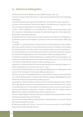 10 - Referência bibliográfica
1.Pedroso ERP, Oliveira RG. Blackbook Clínica Médica 2009;01: 258 – 272
2.Serrano Jr, Carlos V, Sobral Filho, Dário C. Como Tratar.Sociedade Brasileira de Cardiologia.
2008;3;83-95.
3.V Diretrizes Brasileiras de Hipertensão (V DBH). Rev Bras Hipertens 2006;11 (4);256-312.
4.Dustan, HP, Schneckloth RE, Corcoran AC, Page IH. The effectiveness of long term Treat-
ment of malignant hypertension. Circulation 1958; 18;644-51
5. Collins r, Peto R, MacMahon S, et al. Blood pressure, stroke and coronary desease. Short
term reduction in blood pressure: overview of randomized drug trials in their epidemiolo-
gical context. Lanet 1990;335;827-38.
6. Psaty BM,Smith NL, Siscovick DS,et al. Health outcomes associated with antihypertensi-
ve Therapies used as frist-line agents: a systematic review and meta-analysis. JAMA 1997;
277:739-45.
7. Lewington S, Clarke R, Qizibalsh N, Peto R, Collins R, for the Prospective Studies Collabo-
ration. Age-sepcific relevance of usual bold pressure to vascular mortality; a meta-analysis
of individual data for one million adults in 61 prospetive studies. Lancet 2002;3601903-13.
8.The Seventh Report of the Joint National Committee on Prevention, Detection, Evolution
And Treatment of High Blood Pressure.The JNC Report. JAMA 2003:289(19):2560-72.
9. IV Brazilian Guidelines in Arterial Hypertension . Arq Bras Cardiol 2004; 82 (suppl 4): 7-22.
10.Matos AC, Ladeira AM. Assessement of Cardiovascular Risk Factors in a rural community
in the Brazilian State of Bahia. Arq Bras Cardiol 2003;81(3):297-302.
11.Wolz.M, el al. Statement from the national High Nlood Pressure Education Program: Pre-
valence of Hypertension. AJH 2000;13:103-104, n˚ 1, part 1.
12.Vasan RS,et al.Residual lifetime risk for developing hypertension in middle-aged woman
and men (The Framingham Heart Study). JAMA2002;287:1003-10.
13.Ramos LR,Toniolo J,Cendoroglo MS,Garcia JT,Najas MS Perracini M,et al.Two-yers follow-
up study of elderly residents in São Paulo, Brazil (Epidoso Project): Metodology ande preli-
minary results. Revista de Saúde Pública 1998;33:397-407
14.Lewington S, Clarke R, Qizilbash N, Peto R, Collins R, for the Prospective Studies Collabo-
ration.Age-specific relevance of usual blood pressure to vascular mortality:a meta-analysis
of individual data for one million adults in 61 prospective studies.Lancet 2002;360:1903–13
15.Kearney PM, Whelton M, Reynolds K, Muntner P, Whelton PK, He J. Global burden of
hypertension: analysis of worldwide data. Lancet 2005;365:217-23.
16.Lessa I. Epidemiologia Insuficiência Cardíaca e da Hipertensão Arterial Sistêmica no Bra-
sil. Rev Bras de Hipertensão 2001;8:383-392.
17.Drummond M, Barros MBA. Social Inequalities in Adult Mortality in Sao Paulo city. Rev
Bras Epidemiol 1999;2(1/2):34-49.
18. Mancilha-Carvalho Jde J.,Souza E Silva N. A. The Yanomami Indians in the INTERSALT
Study. Arq Bras Cardiol 2003;80:289-300.
64
 