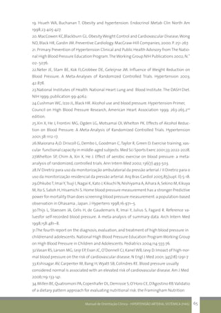 Manual de Orientação Clínica - HIPERTENSÃO ARTERIAL SISTÊMICA (HAS) 65
19. Hsueh WA, Buchanan T. Obesity and hypertension. Endocrinol Metab Clin North Am
1998;23:405-427.
20. MacCowen KC,Blackburn GL. ObesityWeight Control and Cardiovascular Disease;Wong
ND, Black HR, Gardin JM. Preventive Cardiology. MacGraw-Hill Companies, 2000. P. 251-267.
21. Primary Prevention of Hypertension Clinical and Public Health Advisory from The Natio-
nal High Blood Pressure Education Program.TheWorking Group.NIH Publications 2002; N.˚
02- 5076.
22.Neter JE, Stam BE, Kok FJ,Grobbee DE, Geleijnse JM. Influence of Weight Reduction on
Blood Pressure. A Meta-Analyses of Randomized Controlled Trials. Hypertension 2003;
42:878.
23.National Institutes of Health. National Heart Lung and Blood Institute. The DASH Diet.
NIH 1999; publication 99-4062.
24.Cushman WC, Izzo JL, Black HR. Alcohol use and blood pressure. Hypertension Primer,
Council on High Blood Pressure Research, American Heart Association 1999; 263-265.2nd
edition.
25.Xin X, He J, Frontini MG, Ogden LG, Motsamai OI, Whelton PK. Effects of Alcohol Reduc-
tion on Blood Pressure: A Meta-Analysis of Randomized Controlled Trials. Hypertension
2001;38:1112-17.
26.Maiorana A,O. Driscoll G, Dembo L, Goodman C,Taylor R, Green D. Exercise training, vas-
cular functional capacity in middle-aged subjects.Med Sci Sports Exerc 2001;33:2022-2028.
27.Whelton SP, Chim A, Xin X, He J. Effect of aerobic exercise on blood pressure: a meta-
analysis of randomized, controlled trials. Ann Intern Med 2002; 136(7):493-503.
28.IV Diretriz para uso da monitorização ambulatorial da pressão arterial / II Diretriz para o
uso da monitorização residencial da pressão arterial. Arq Bras Cardiol 2005;85(supl. II):5-18.
29.OhkuboT,ImaiY,Tsuji I,Nagai K,Kato J,Kikuchi N,Nishiyama A,Aihara A,Sekino M,Kikuya
M,Ito S,Satoh H,Hisamichi S.Home blood pressure measurement has a stronger Predictive
power for mortality than does screening blood pressure measurement:a population-based
observation in Ohasama , Japan. J Hypertens 1998;16:971–5.
30.Thijs L, Staessen JA, Celis H, de Gaudemaris R, Imai Y, Julius S, Fagard R. Reference va-
luesfor self-recorded blood pressure. A meta-analysis of summary data. Arch Intern Med
1998;158:481–8.
31.The fourth report on the diagnosis, evaluation, and treatment of high blood pressure in
childrenand adolescents. National High Blood Pressure Education Program Working Group
on High Blood Pressure in Children and Adolescents. Pediatrics 2004;114:555-76.
32.Vasan RS, Larson MG, Leip EP, Evan JC, O’Donnell CJ, Kanel WB, Levy D. Imoact of high-nor-
mal blood pressure on the risk of cardiovascular disease. N Engl J Med 2001; 345(18):1291-7
33.Kshisagar AV, Carpenter M, Bang H,Wyatt SB, Colindres RE. Blood pressure usually
considered normal is associated with an elevated risk of cardiovascular disease. Am J Med
2006;119:133-141.
34.Millen BE,Quatromoni PA,Copenhafer DL,Demissie S,O’Horo CE,D’Agostino RB.Validatio
of a dietary pattern approach for evaluating nutritional risk: the Framingham Nutrition
 