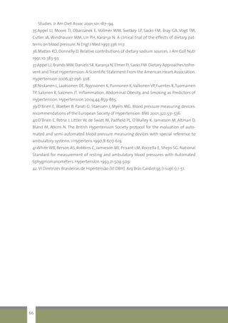 Studies. Jr Am Diet Assoc 2001;101:187–94.
35.Appel LJ, Moore TJ, Obarzanek E, Vollmer WM, Svetkey LP, Sacks FM, Bray GA, Vogt TM,
Cutler JA, Windhauser MM, Lin PH, Karanja N. A clinical trial of the effects of dietary pat-
terns on blood pressure. N Engl J Med 1997;336:1117.
36.Mattes RD, Donnelly D. Relative contributions of dietary sodium sources. J Am Coll Nutr
1991;10:383-93.
37.Appel LJ,Brands MW,Daniels SR,Karanja N,Elmer PJ,Sacks FM.Dietary Approaches toPre-
vent and Treat Hypertension: A Scientific Statement From the American Heart Association.
Hypertension 2006;47:296-308.
38.Niskanen L,Laaksonen DE,Nyyssonen K,Punnonen K,Valkonen VP,Fuentes R,Tuomainen
TP, Salonen R, Salonen JT. Inflammation, Abdominal Obesity, and Smoking as Predictors of
Hypertension. Hypertension 2004;44:859-865.
39.O’Brien E, Waeber B, Parati G, Staessen J, Myers MG. Blood pressure measuring devices:
recommendations of the European Society of Hypertension. BMJ 2001;322:531-536.
40.O’Brien E, Petrie J, Littler W, de Swiet M, Padfield PL, O’Malley K, Jamieson M, Altman D,
Bland M, Atkins N. The British Hypertension Society protocol for the evaluation of auto-
mated and semi-automated blood pressure measuring devices with special reference to
ambulatory systems. J Hypertens 1990;8:607-619.
41.White WB, Berson AS, Robbins C, Jamieson MJ, Prisant LM, Roccella E, Sheps SG. National
Standard for measurement of resting and ambulatory blood pressures with Automated
Sphygmomanometers. Hypertension 1993;21:504-509.
42.VI Diretrizes Brasileiras de Hipertensão (VI DBH). Arq Brás Cardiol;95 (1 supl.1);1-51.
66
 