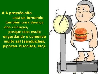 A A pressão alta
      está se tornando
  também uma doença
 das crianças,
    porque elas estão
engordando e comendo
 muito sal (sanduíches,
pipocas, biscoitos, etc).
 