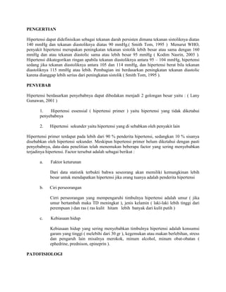 PENGERTIAN<br />Hipertensi dapat didefinisikan sebagai tekanan darah persisten dimana tekanan sistoliknya diatas 140 mmHg dan tekanan diastoliknya diatas 90 mmHg.( Smith Tom, 1995 )  Menurut WHO, penyakit hipertensi merupakan peningkatan tekanan sistolik lebih besar atau sama dengan 160 mmHg dan atau tekanan diastolic sama atau lebih besar 95 mmHg ( Kodim Nasrin, 2003 ). Hipertensi dikategorikan ringan apabila tekanan diastoliknya antara 95 – 104 mmHg, hipertensi sedang jika tekanan diastoliknya antara 105 dan 114 mmHg, dan hipertensi berat bila tekanan diastoliknya 115 mmHg atau lebih. Pembagian ini berdasarkan peningkatan tekanan diastolic karena dianggap lebih serius dari peningkatan sistolik ( Smith Tom, 1995 ).<br />PENYEBAB<br />Hipertensi berdasarkan penyebabnya dapat dibedakan menjadi 2 golongan besar yaitu : ( Lany Gunawan, 2001 )<br />1.      Hipertensi essensial ( hipertensi primer ) yaitu hipertensi yang tidak diketahui penyebabnya<br />2.      Hipertensi  sekunder yaitu hipertensi yang di sebabkan oleh penyakit lain<br />Hiperrtensi primer terdapat pada lebih dari 90 % penderita hipertensi, sedangkan 10 % sisanya disebabkan oleh hipertensi sekunder. Meskipun hipertensi primer belum diketahui dengan pasti penyebabnya, data-data penelitian telah menemukan beberapa factor yang sering menyebabkan terjadinya hipertensi. Factor tersebut adalah sebagai berikut :<br />a.       Faktor keturunan<br />Dari data statistik terbukti bahwa seseorang akan memiliki kemungkinan lebih besar untuk mendapatkan hipertensi jika orang tuanya adalah penderita hipertensi<br />b.      Ciri perseorangan<br />Cirri perseorangan yang mempengaruhi timbulnya hipertensi adalah umur ( jika umur bertambah maka TD meningkat ), jenis kelamin ( laki-laki lebih tinggi dari perempuan ) dan ras ( ras kulit   hitam   lebih  banyak dari kulit putih )<br />c.       Kebiasaan hidup<br />Kebiasaan hidup yang sering menyebabkan timbulnya hipertensi adalah konsumsi garam yang tinggi ( melebihi dari 30 gr ), kegemukan atau makan berlebihan, stress dan pengaruh lain misalnya merokok, minum alcohol, minum obat-obatan ( ephedrine, prednison, epineprin ).<br />PATOFISIOLOGI<br />Mekanisme yang mengontrol konnstriksi dan relaksasi pembuluh darah terletak dipusat vasomotor, pada medulla diotak. Dari pusat vasomotor ini bermula jaras saraf simpatis, yang berlanjut ke bawah ke korda spinalis dan keluar dari kolumna medulla spinalis ganglia simpatis di toraks dan abdomen. Rangsangan pusat vasomotor dihantarkan dalam bentuk impuls yang bergerak ke bawah melalui system saraf simpatis ke ganglia simpatis. Pada titik ini, neuron preganglion melepaskan asetilkolin, yang akan merangsang serabut saraf pasca ganglion ke pembuluh darah, dimana dengan dilepaskannya noreepineprin mengakibatkan konstriksi pembuluh darah. Berbagai factor seperti kecemasan dan ketakutan dapat mempengaruhirespon pembuluh darah terhadap rangsang vasokonstriksi. Individu dengan hipertensi sangat sensitive terhadap norepinefrin, meskipun tidak diketahui dengan jelas mengapa hal tersebut bisa terjadi.<br />Pada saat bersamaan dimana system saraf simpatis merangsang pembuluh darah sebagai respons rangsang emosi, kelenjar adrenal juga terangsang, mengakibatkan tambahan aktivitas vasokonstriksi. Medulla adrenal mensekresi epinefrin, yang menyebabkan vasokonstriksi. Korteks adrenal mensekresi kortisol dan steroid lainnya, yang dapat memperkuat respons vasokonstriktor pembuluh darah. Vasokonstriksi yang mengakibatkan penurunan aliran ke ginjal, menyebabkan pelepasan rennin. Rennin merangsang pembentukan angiotensin I yang kemudian diubah menjadi angiotensin II, suatu vasokonstriktor kuat, yang pada gilirannya merangsang sekresi aldosteron oleh korteks adrenal. Hormon ini menyebabkan retensi natrium dan air oleh tubulus ginjal, menyebabkan peningkatan volume intra vaskuler. Semua factor ini cenderung mencetuskan keadaan hipertensi.<br />Untuk pertimbangan gerontology. Perubahan structural dan fungsional pada system pembuluh perifer bertanggungjawab pada perubahan tekanan darah yang terjadi pada usia lanjut. Perubahan tersebut meliputi aterosklerosis, hilangnya elastisitas jaringan ikat dan penurunan dalam relaksasi otot polos pembuluh darah, yang pada gilirannya menurunkan kemampuan distensi dan daya regang pembuluh darah. Konsekuensinya, aorta dan arteri besar berkurang kemampuannya dalam mengakomodasi volume darah yang dipompa oleh jantung ( volume sekuncup ), mengakibatkan penurunan curang jantung dan peningkatan tahanan perifer ( Brunner & Suddarth, 2002 ).<br />TANDA DAN GEJALA<br />Tanda dan gejala pada hipertensi dibedakan menjadi : ( Edward  K Chung, 1995 )<br />1.      Tidak ada gejala<br />Tidak ada gejala yang spesifik yang dapat dihubungkan dengan peningkatan tekanan darah, selain penentuan tekanan arteri oleh dokter yang memeriksa. Hal ini berarti hipertensi arterial tidak akan pernah terdiagnosa jika tekanan arteri tidak terukur.<br />2.      Gejala yang lazim<br />Sering dikatakan bahwa gejala terlazim yang menyertai hipertensi meliputi nyeri kepala dan kelelahan. Dalam kenyataannya ini merupakan gejala terlazim yang mengenai kebanyakan pasien yang mencari pertolongan medis.<br />PEMERIKSAAN PENUNJANG<br />1.      Riwayat dan pemeriksaan fisik secara menyeluruh<br />2.      Pemeriksaan retina<br />3.      Pemeriksaan laboratorium untuk mengetahui kerusakan organ seperti ginjal dan jantung<br />4.      EKG untuk mengetahui hipertropi ventrikel kiri<br />5.      Urinalisa untuk mengetahui protein dalam urin, darah, glukosa<br />6.      Pemeriksaan : renogram, pielogram intravena arteriogram renal, pemeriksaan fungsi ginjal terpisah dan penentuan kadar urin.<br />7.      Foto dada dan CT scan<br />