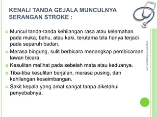 KENALI TANDA GEJALA MUNCULNYA
    SERANGAN STROKE :

 Muncul tanda-tanda kehilangan rasa atau kelemahan
  pada muka, bahu, atau kaki, terutama bila hanya terjadi




                                                            yogyasehat.blogspot.com
  pada separuh badan.
 Merasa bingung, sulit berbicara menangkap pembicaraan
  lawan bicara.
 Kesulitan melihat pada sebelah mata atau keduanya.

 Tiba-tiba kesulitan berjalan, merasa pusing, dan
  kehilangan keseimbangan.
 Sakit kepala yang amat sangat tanpa diketahui
  penyebabnya.
 