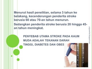 Menurut hasil penelitian, selama 3 tahun ke
belakang, kecenderungan penderita stroke
berusia 60 atau 70-an tahun menurun.
Sedangkan penderita stroke berusia 20 hingga 45-




                                                   yogyasehat.blogspot.com
an tahun meningkat.

      PENYEBAB UTAMA STROKE PADA KAUM
      MUDA ADALAH TEKANAN DARAH
      TINGGI, DIABETES DAN OBESITAS
 