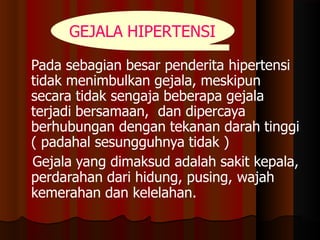 Pada sebagian besar penderita hipertensi
tidak menimbulkan gejala, meskipun
secara tidak sengaja beberapa gejala
terjadi bersamaan, dan dipercaya
berhubungan dengan tekanan darah tinggi
( padahal sesungguhnya tidak )
Gejala yang dimaksud adalah sakit kepala,
perdarahan dari hidung, pusing, wajah
kemerahan dan kelelahan.
GEJALA HIPERTENSI
 