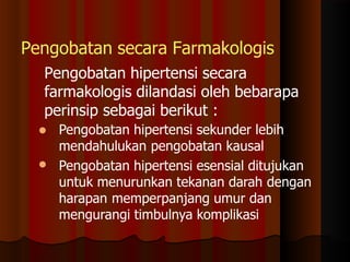 Pengobatan secara Farmakologis
Pengobatan hipertensi secara
farmakologis dilandasi oleh bebarapa
perinsip sebagai berikut :

 Pengobatan hipertensi sekunder lebih
mendahulukan pengobatan kausal
Pengobatan hipertensi esensial ditujukan
untuk menurunkan tekanan darah dengan
harapan memperpanjang umur dan
mengurangi timbulnya komplikasi
 