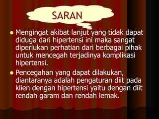  Mengingat akibat lanjut yang tidak dapat
diduga dari hipertensi ini maka sangat
diperlukan perhatian dari berbagai pihak
untuk mencegah terjadinya komplikasi
hipertensi.
 Pencegahan yang dapat dilakukan,
diantaranya adalah pengaturan diit pada
klien dengan hipertensi yaitu dengan diit
rendah garam dan rendah lemak.
SARAN
 