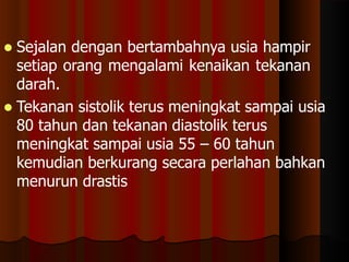  Sejalan dengan bertambahnya usia hampir
setiap orang mengalami kenaikan tekanan
darah.
 Tekanan sistolik terus meningkat sampai usia
80 tahun dan tekanan diastolik terus
meningkat sampai usia 55 – 60 tahun
kemudian berkurang secara perlahan bahkan
menurun drastis
 