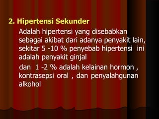 2. Hipertensi Sekunder
Adalah hipertensi yang disebabkan
sebagai akibat dari adanya penyakit lain,
sekitar 5 -10 % penyebab hipertensi ini
adalah penyakit ginjal
dan 1 -2 % adalah kelainan hormon ,
kontrasepsi oral , dan penyalahgunan
alkohol
 