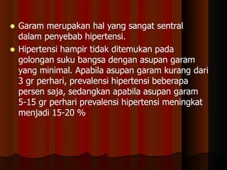  Garam merupakan hal yang sangat sentral
dalam penyebab hipertensi.
 Hipertensi hampir tidak ditemukan pada
golongan suku bangsa dengan asupan garam
yang minimal. Apabila asupan garam kurang dari
3 gr perhari, prevalensi hipertensi beberapa
persen saja, sedangkan apabila asupan garam
5-15 gr perhari prevalensi hipertensi meningkat
menjadi 15-20 %
 